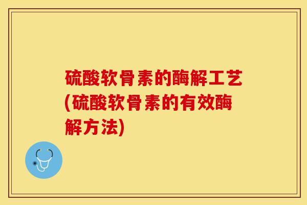 硫酸软骨素的酶解工艺(硫酸软骨素的有效酶解方法)
