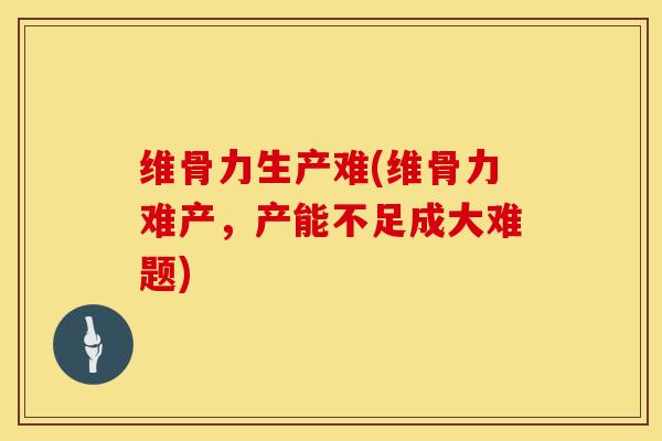 维骨力生产难(维骨力难产，产能不足成大难题)
