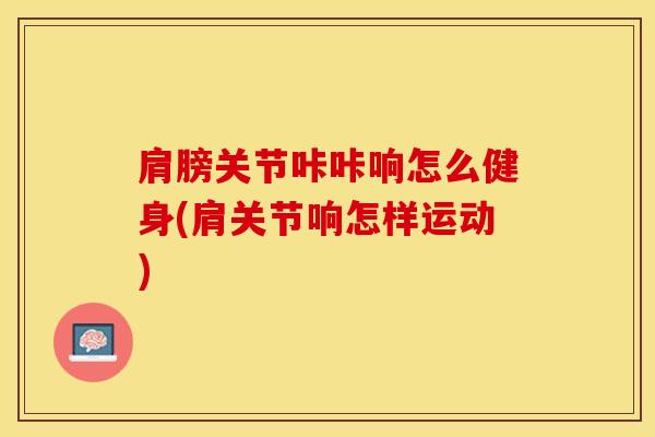 肩膀关节咔咔响怎么健身(肩关节响怎样运动)