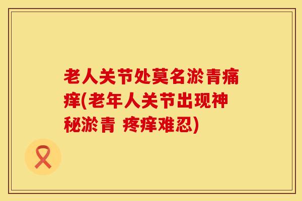 老人关节处莫名淤青痛痒(老年人关节出现神秘淤青 疼痒难忍)