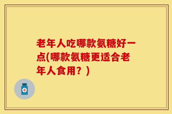 老年人吃哪款氨糖好一点(哪款氨糖更适合老年人食用？)
