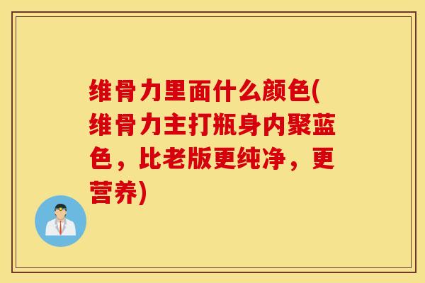 维骨力里面什么颜色(维骨力主打瓶身内聚蓝色，比老版更纯净，更营养)