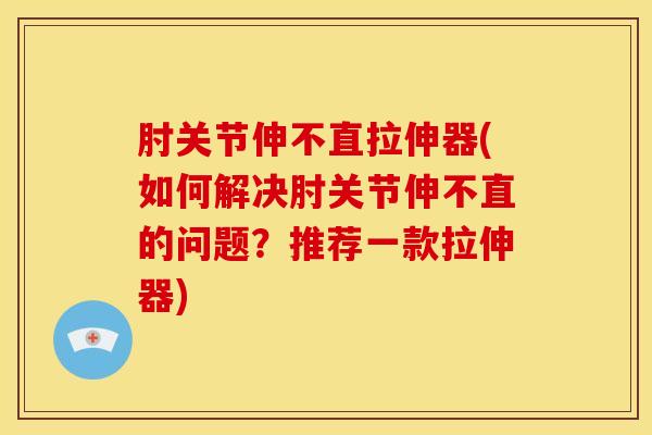 肘关节伸不直拉伸器(如何解决肘关节伸不直的问题？推荐一款拉伸器)