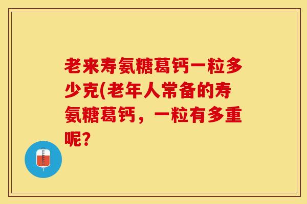 老来寿氨糖葛钙一粒多少克(老年人常备的寿氨糖葛钙，一粒有多重呢？