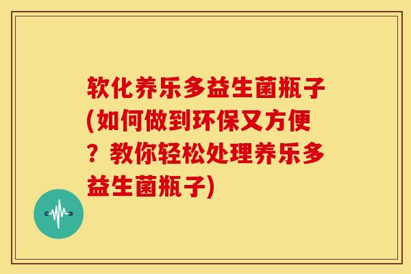 软化养乐多益生菌瓶子(如何做到环保又方便？教你轻松处理养乐多益生菌瓶子)