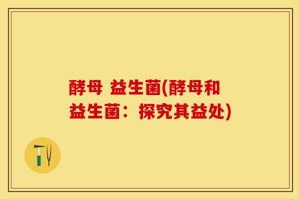 酵母 益生菌(酵母和益生菌：探究其益处)