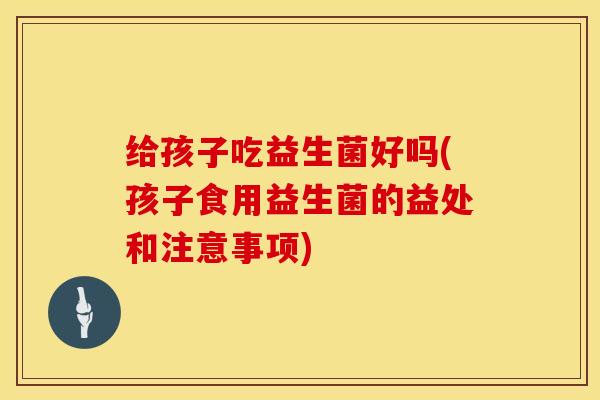 给孩子吃益生菌好吗(孩子食用益生菌的益处和注意事项)