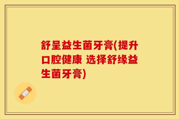 舒呈益生菌牙膏(提升口腔健康 选择舒缘益生菌牙膏)