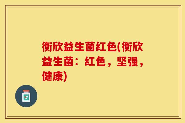 衡欣益生菌红色(衡欣益生菌:红色,坚强,健康) 衡欣益生菌红色(衡欣益生菌:红色,坚强,健康)