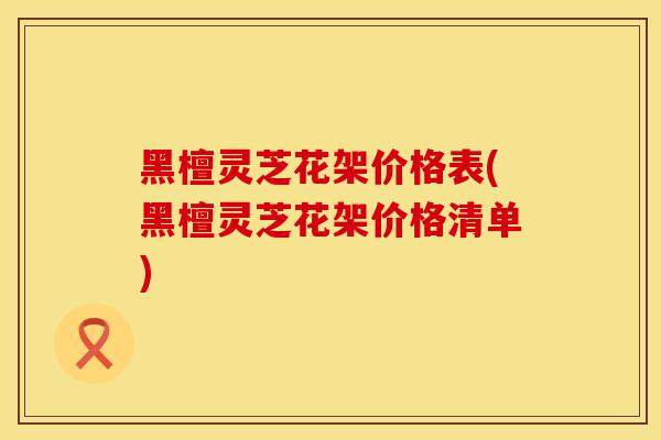 黑檀灵芝花架价格表(黑檀灵芝花架价格清单)