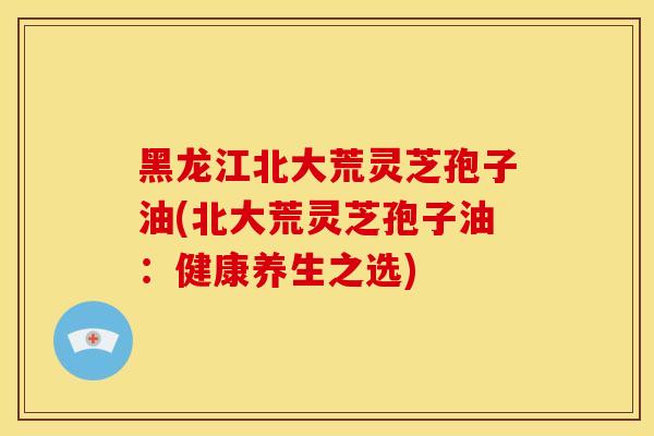 黑龙江北大荒灵芝孢子油(北大荒灵芝孢子油：健康养生之选)