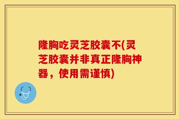 隆胸吃灵芝胶囊不(灵芝胶囊并非真正隆胸神器，使用需谨慎)