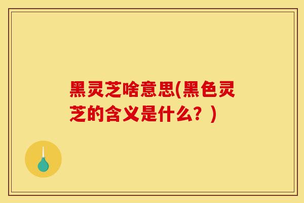 黑灵芝啥意思(黑色灵芝的含义是什么？)