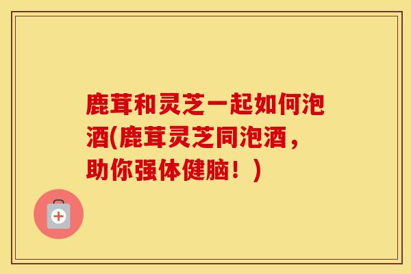 鹿茸和灵芝一起如何泡酒(鹿茸灵芝同泡酒，助你强体健脑！)