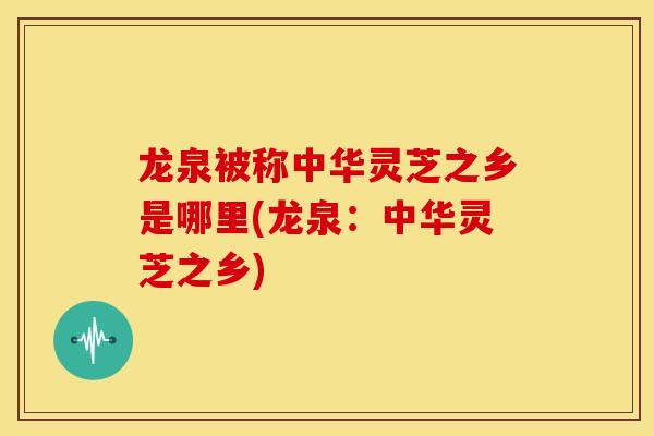 龙泉被称中华灵芝之乡是哪里(龙泉：中华灵芝之乡)