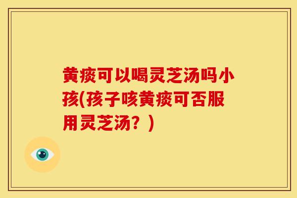 黄痰可以喝灵芝汤吗小孩(孩子咳黄痰可否服用灵芝汤？)