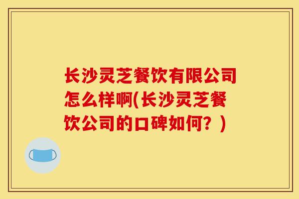 长沙灵芝餐饮有限公司怎么样啊(长沙灵芝餐饮公司的口碑如何？)