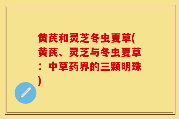 黄芪和灵芝冬虫夏草(黄芪、灵芝与冬虫夏草：中草药界的三颗明珠)
