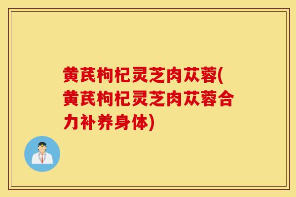 黄芪枸杞灵芝肉苁蓉(黄芪枸杞灵芝肉苁蓉合力补养身体)