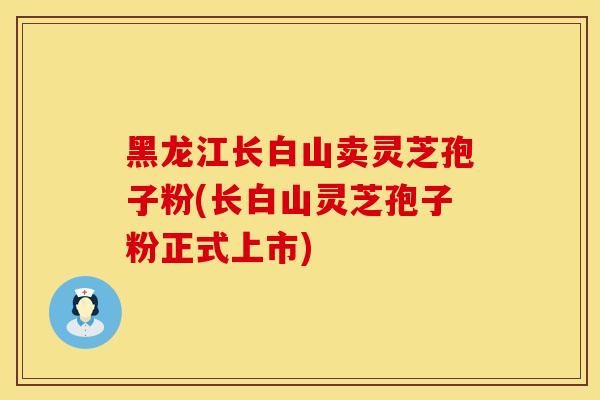 黑龙江长白山卖灵芝孢子粉(长白山灵芝孢子粉正式上市)