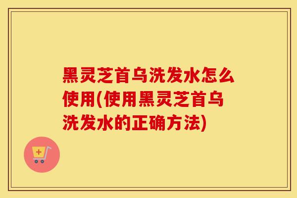 黑灵芝首乌洗发水怎么使用(使用黑灵芝首乌洗发水的正确方法)