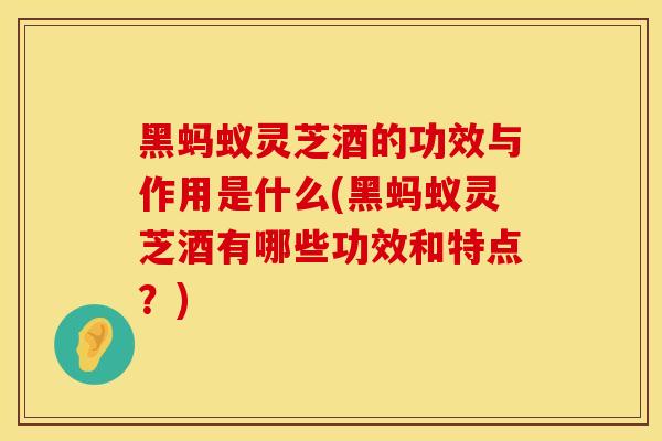 黑蚂蚁灵芝酒的功效与作用是什么(黑蚂蚁灵芝酒有哪些功效和特点？)