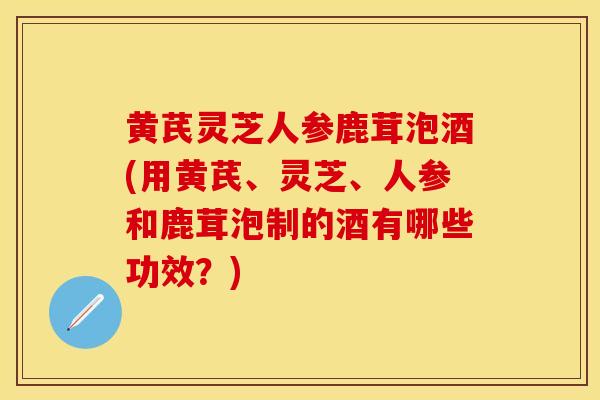 黄芪灵芝人参鹿茸泡酒(用黄芪、灵芝、人参和鹿茸泡制的酒有哪些功效？)