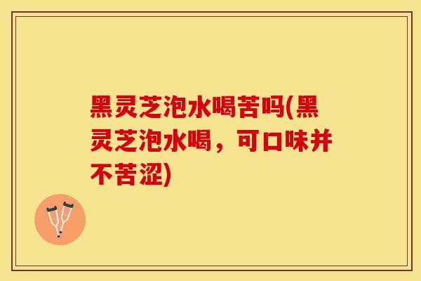 黑灵芝泡水喝苦吗(黑灵芝泡水喝，可口味并不苦涩)