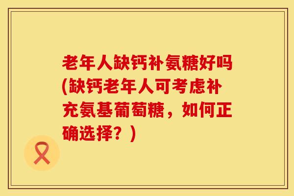 老年人缺钙补氨糖好吗(缺钙老年人可考虑补充氨基葡萄糖，如何正确选择？)