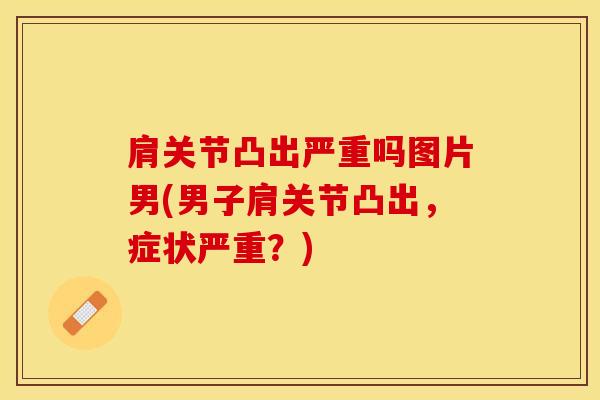 肩关节凸出严重吗图片男(男子肩关节凸出，症状严重？)