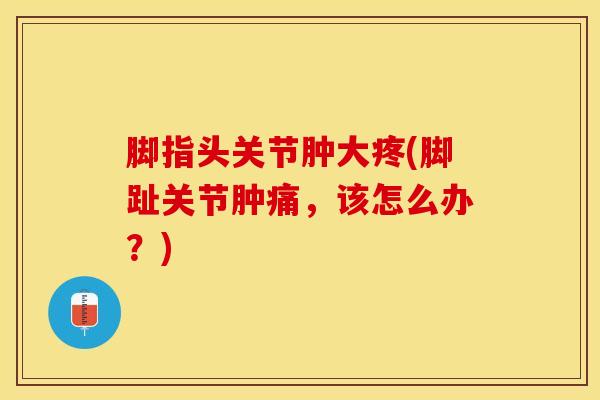 脚指头关节肿大疼(脚趾关节肿痛，该怎么办？)