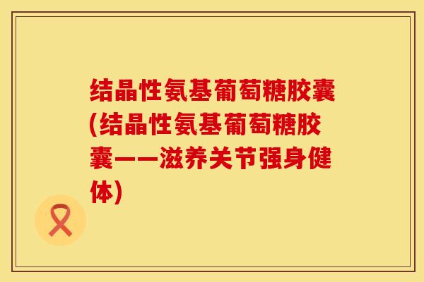 结晶性氨基葡萄糖胶囊(结晶性氨基葡萄糖胶囊——滋养关节强身健体)