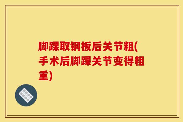 脚踝取钢板后关节粗(手术后脚踝关节变得粗重)