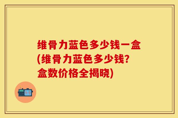 维骨力蓝色多少钱一盒(维骨力蓝色多少钱？盒数价格全揭晓)