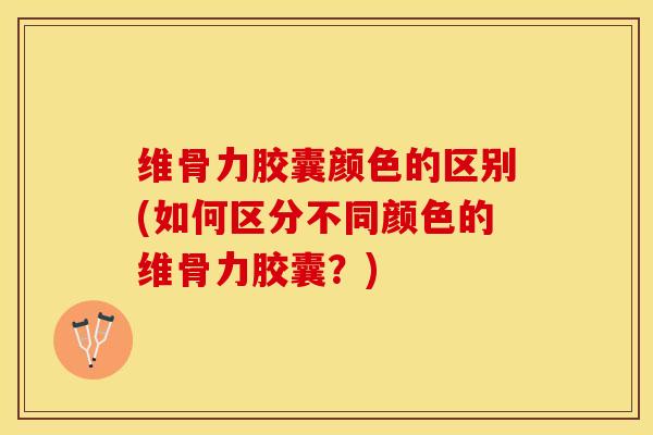 维骨力胶囊颜色的区别(如何区分不同颜色的维骨力胶囊？)