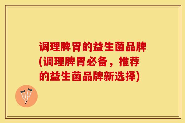 调理脾胃的益生菌品牌(调理脾胃必备，推荐的益生菌品牌新选择)
