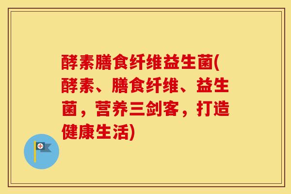 酵素膳食纤维益生菌(酵素、膳食纤维、益生菌，营养三剑客，打造健康生活)