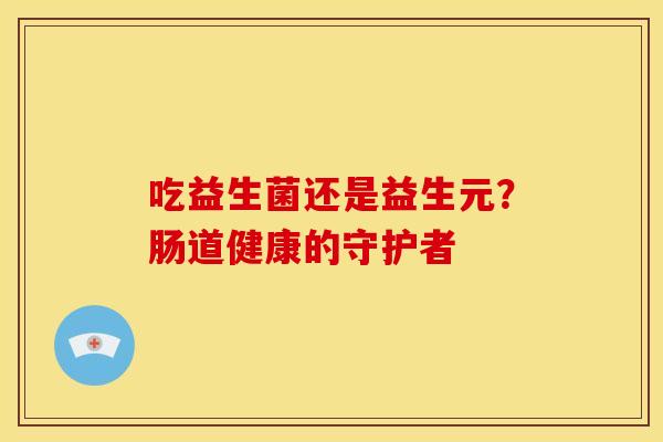 吃益生菌还是益生元？肠道健康的守护者