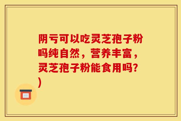 阴亏可以吃灵芝孢子粉吗纯自然，营养丰富，灵芝孢子粉能食用吗？)