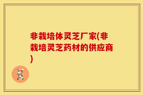 非栽培体灵芝厂家(非栽培灵芝药材的供应商)
