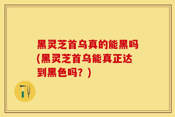 黑灵芝首乌真的能黑吗(黑灵芝首乌能真正达到黑色吗？)