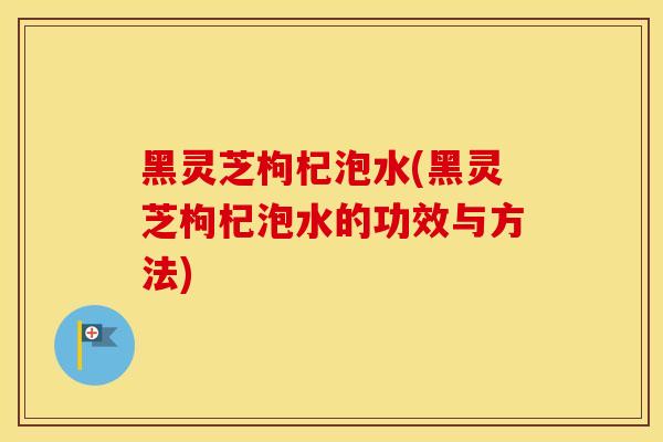 黑灵芝枸杞泡水(黑灵芝枸杞泡水的功效与方法)