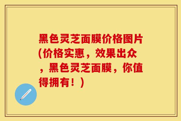 黑色灵芝面膜价格图片(价格实惠，效果出众，黑色灵芝面膜，你值得拥有！)