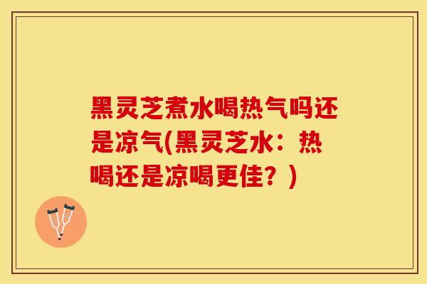 黑灵芝煮水喝热气吗还是凉气(黑灵芝水：热喝还是凉喝更佳？)