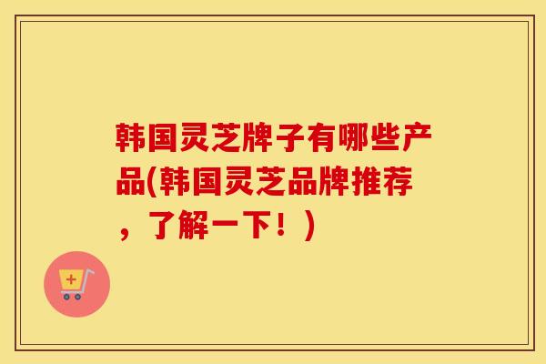 韩国灵芝牌子有哪些产品(韩国灵芝品牌推荐，了解一下！)