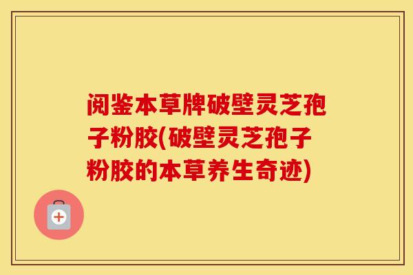 阅鉴本草牌破壁灵芝孢子粉胶(破壁灵芝孢子粉胶的本草养生奇迹)