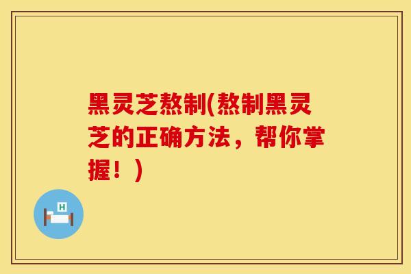 黑灵芝熬制(熬制黑灵芝的正确方法，帮你掌握！)