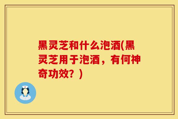 黑灵芝和什么泡酒(黑灵芝用于泡酒，有何神奇功效？)