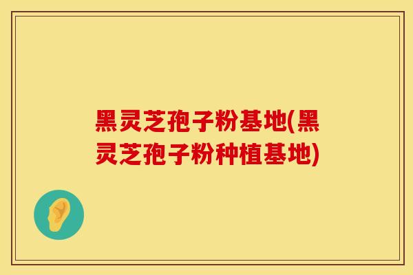 黑灵芝孢子粉基地(黑灵芝孢子粉种植基地)