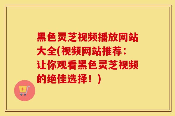 黑色灵芝视频播放网站大全(视频网站推荐：让你观看黑色灵芝视频的绝佳选择！)